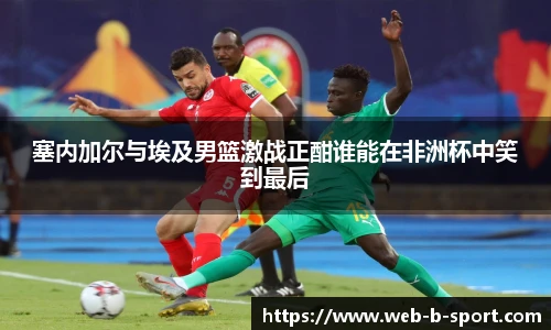 塞内加尔与埃及男篮激战正酣谁能在非洲杯中笑到最后